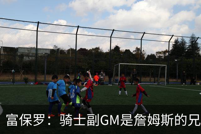 富保罗：骑士副GM是詹姆斯的兄弟极为关键 不利之处在于没了加兰