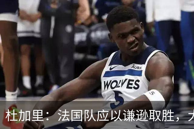 杜加里：法国队应以谦逊取胜，大家需要学会分担任务
