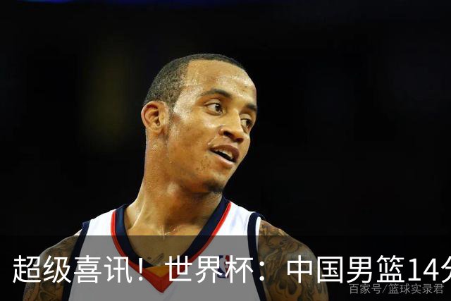 超级喜讯！世界杯：中国男篮14分大逆转 31-15一波流 2连胜保底第10