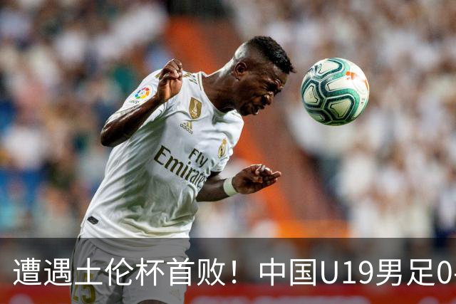 遭遇土伦杯首败！中国U19男足0-3不敌民主刚果U23队